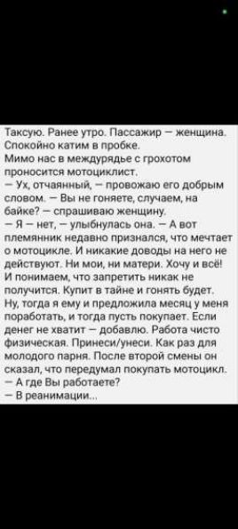 Таксую. Ранее утро. Пассажир – женщина. Спокойно катим в пробке. Мимо нас в междурядье с грохотом проносится мотолицейст. — Ух, отчаянный, — провожаю его добрым словом. — Вы не гоните, случайно, на байке? — спрашиваю женщину. — Я – нет, — улыбнулась она. А вот племянник недавно признался, что мечтает о мотоцикле. И никакие доводы на него не действуют. Ни мои, ни матери. Хочу и всё! И понимаем, что запретить никак не получится. Купит в тайне и гонять будет. Ну, тогда я ему и предложила месяца у меня поработать, и тогда пусть покупает. Если денег не хватит – добавлю. Работа чисто физическая. Принесёшь/унесёшь. Как раз для молодого парня. После второго смены он сказал, что передумал покупать мотоцикл. — А где Вы работаете? — В реанимации...
