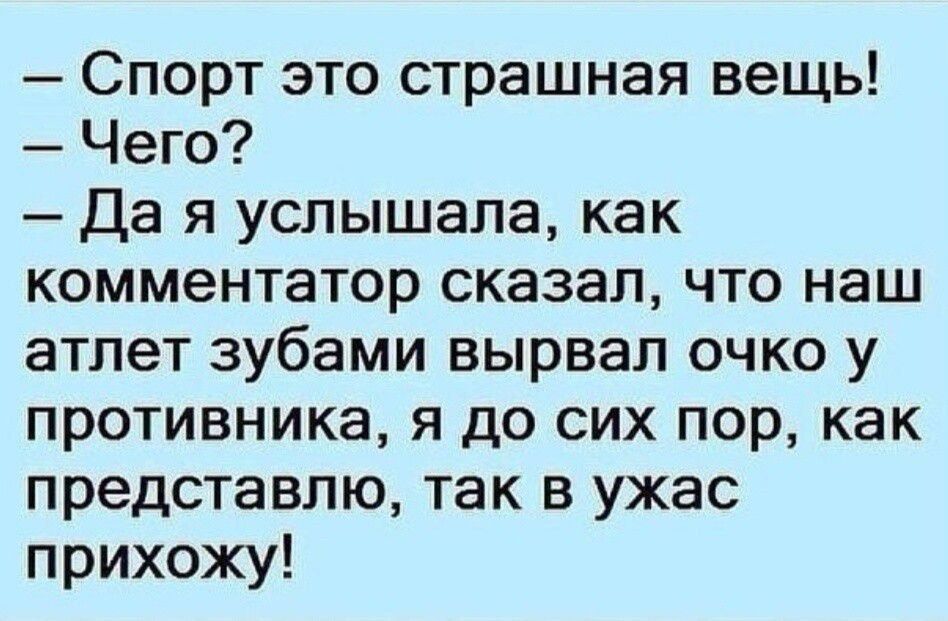 — Спорт это страшная вещь! — Чего? — Да я слышала, как комментатор сказал, что наш атлет зубами вырвал глаз у противника, я до сих пор, как представляю, так в ужас прихожу!
