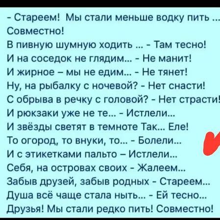 - Стареем! Мы стали меньше водку пить ... Совместно!

В пивную шумную ходить ... - Там тесно!
И на соседок не глядим... - Не манит!
И жирное - мы не едим... - Не тянет!
Ну, на рыбалку с ночевой? - Нет снасти!
С обрывка в речку с головой? - Нет страсти!
И проказники уже не те... - Истели...
И звезды светят в темноте Так... Еле!
То огород, то внуки, то... - Болели...
И с этикетки пальто - Истели...
Себя, на островах своих - Жалеем...
Забыв друзей, забыв родных - Стареем...
Душа всё чаще стала ныть... - Ей тесно...
Друзья! Мы стали редко пить! Совместно!