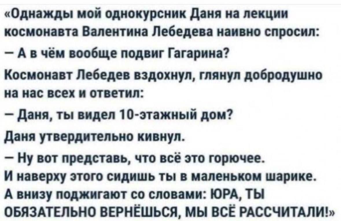 «Однажды мой однокурсник Даня на лекции космонавта Валентина Лебедева наивно спросил: - А в чем вообще подвиг Гагарина? Космонавт Лебедев вздохнул, глянул добродушно на нас всех и ответил: - Даня, ты видел 10-этажный дом? Даня утверждительно кивнул. - Ну вот представь, что всё это горожок. И наверху этого сидишь ты в маленьком шарике. А внизу поджидает со словами: ЮРА, ТЫ ОБЯЗАТЕЛЬНО ВЕРНЁШЬСЯ, МЫ ВСЁ РАССЧИТАЛИ. »