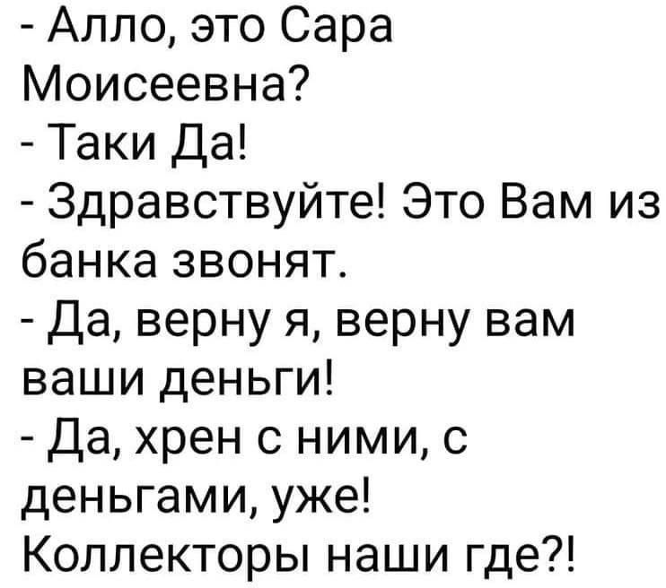 - Алло, это Сара Моисеевна?
- Таки Да!
- Здравствуйте! Это Вам из банка звонят.
- Да, верну я, верну вам ваши деньги!
- Да, хрен с ними, с деньгами, уже! Коллекторы наши где?!