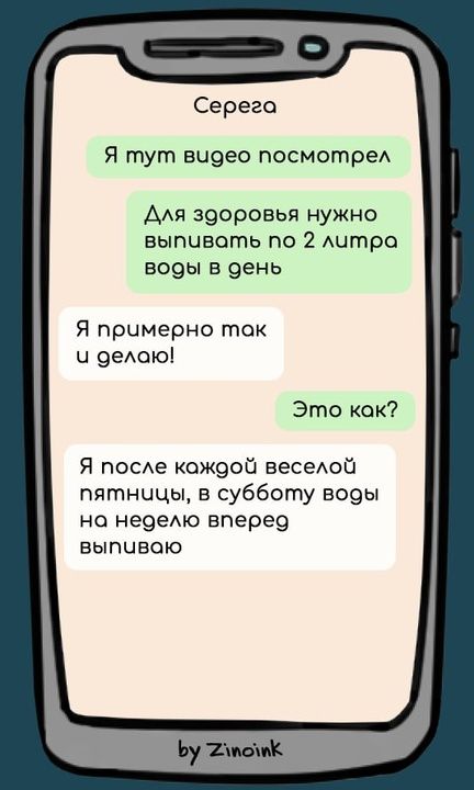 Серега
Я тут видео посмотрел
Для здоровья нужно выпивать по 2 литра воды в день
Я примерно так и делаю!
Это как?
Я после каждой веселой пятницы, в субботу воды на неделю вперед выпиваю