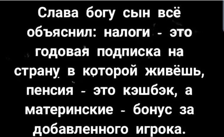 Слава богу сын всё обьяснил: налоги - это годовая подписка на страну, в которой живёшь, пенсия - это кэшбэк, а материнские - бонус за добавленного игрока.