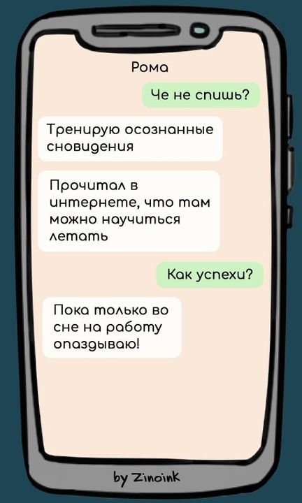 Рома
Че не спишь?
Тренирую осознанные сновидения
Прочитал в интернете, что там можно научиться летать
Как успехи?
Пока только во сне на работу опаздываю!