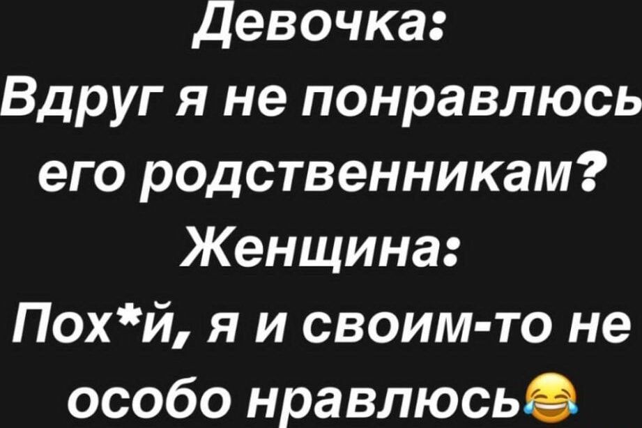 Девочка:
Вдруг я не понравлюсь его родственникам?
Женщина:
Пох*й, я и своим-то не особо нравлюсь😂