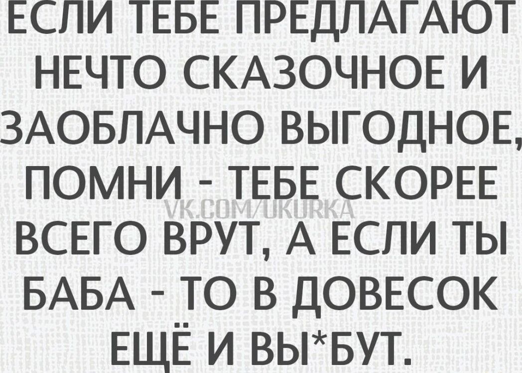 ЕСЛИ ТЕБЕ ПРЕДЛАГАЮТ НЕЧТО СКАЗОЧНОЕ И ЗАОБЛАЧНО ВЫГОДНОЕ, ПОМНИ - ТЕБЕ СКОРЕЕ ВСЕГО ВРУТ, А ЕСЛИ ТЫ БАБА - ТО В ДОВЕСОК ЕЩЁ И ВЫ*БУТ.