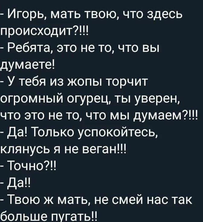 - Игорь, мать твою, что здесь происходит?!!!
- Ребята, это не то, что вы думаете!
- У тебя из жопы торчит огромный огурец, ты уверен, что это не то, что мы думаем?!!!
- Да! Только успокойтесь, клянусь я не веган!!!
- Точно?!
- Да!!
- Твою ж мать, не смей нас так больше пугать!!