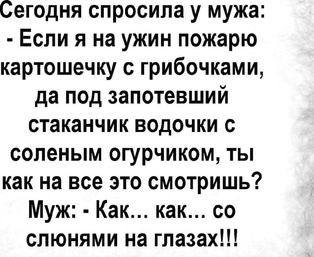 Сегодня спросила у мужа: - Если я на ужин пожарю картошечку с грибочками, да под запотевший стаканчик водочки с соленым огурчиком, ты как на все это смотришь? Муж: - Как... как... со слюнями на глазах!!!