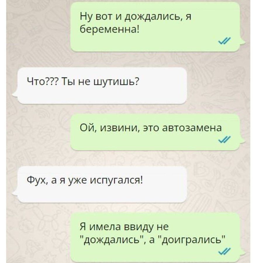 Ну вот и дождались, я беременная!
Что??? Ты не шутишь?
Ой, извини, это автозамена
Фух, а я уже испугался!
Я имела в виду не 