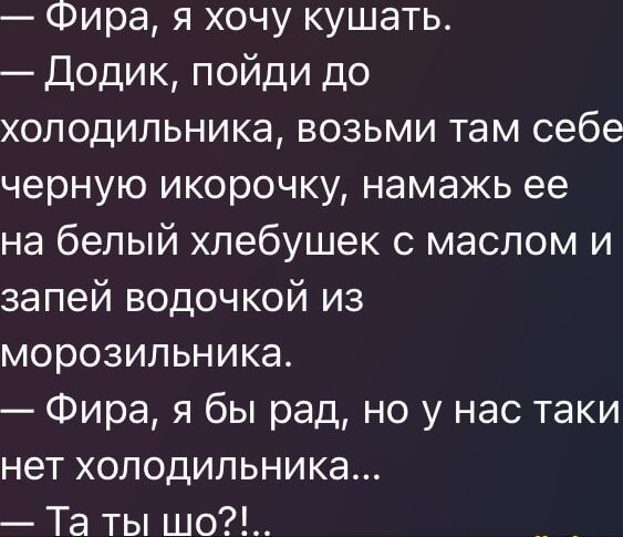— Фира, я хочу кушать.
— Додик, пойди до холодильника, возьми там себе черную икорочку, намажь её на белый хлебушек с маслом и запей водочкой из морозильника.
— Фира, я бы рад, но у нас таки нет холодильника...
— Та ты шо?!..