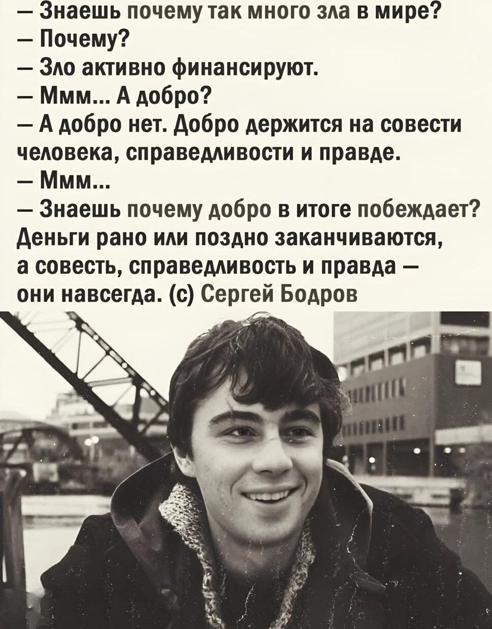 – Знаешь почему так много зла в мире?
– Почему?
– Зло активно финансируют.
– Ммм... А добро?
– А добро нет. Добро держится на совести человека, справедливости и правде.
– Ммм...
– Знаешь почему добро в итоге побеждает? Деньги рано или поздно заканчиваются, а совесть, справедливость и правда – они навсегда. (с) Сергей Бодров