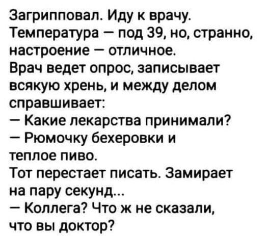 Загрипповал. Иду к врачу. Температура — под 39, но, странно, настроение — отличное. Врач ведет опрос, записывает всякую хрень, и между делом справшивает: — Какие лекарства принимали? — Рюмочку бекеровки и теплое пиво. Тот перстает писать. Замирает на пару секунд... — Коллега? Что же не сказали, что вы доктор?