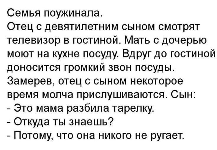 Семья поужинала. Отец с девятилетним сыном смотрят телевизор в гостиной. Мать с дочерью моют на кухне посуду. Вдруг доguestинной доносится громкий звон посуды. Заметив, отец с сыном некоторое время молча прислушиваются. Сын: - Это мама разбила тарелку. - Откуда ты знаешь? - Потому, что она никого не ругает.