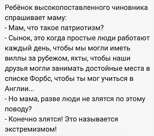 Ребёнок высокопоставленного чиновника спрашивает маму:
- Мам, что такое патриотизм?
- Сынок, это когда простые люди работают каждый день, чтобы мы могли иметь виллы за рубежом, яхты, чтобы наши друзья могли занимать достойные места в списке Форбс, чтобы ты мог учиться в Англии...
- Но мама, разве люди не злятся по этому поводу?
- Конечно злятся! Это называется экстремизм!