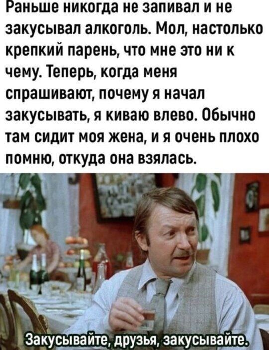 Раньше никогда не запивал и не закусывал алкоголь. Мол, настолько крепкий парен, что мне это ни к чему. Теперь, когда меня спрашивают, почему я начал закусывать, я киваю влево. Обычно там сидит моя жена, и я очень плохо помню, откуда она взялась.
Закусывайте, друзья, закусывайте.