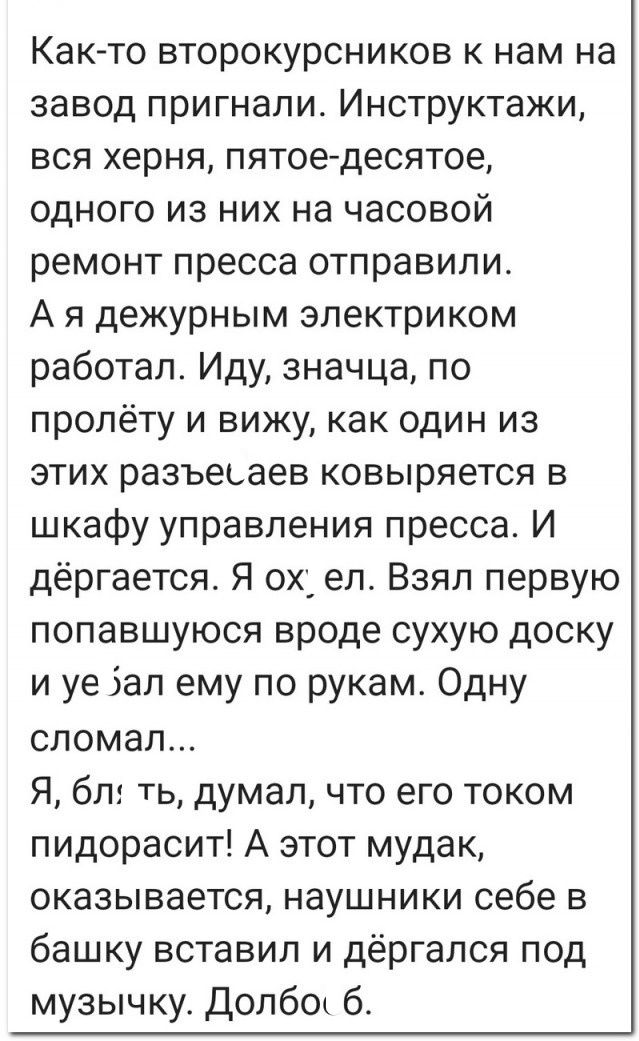 Как-то второкурсников к нам на завод пригнали. Инструктажи, вся херня, пятое-десятое, одного из них на часовой ремонт пресса отправили.
А я дежурным электриком работал. Иду, значит, по пролету и вижу, как один из этих разъеляев ковыряется в шкафу управления пресса. И дёргается. Я ох*ел. Взял первую попавшуюся вроде сухую доску и уё#ал ему по рукам. Одну сломал... 
А, б*ть, думал, что его током пидорасит! А этот мудак, оказывается, наушники себе в башку вставил и дёргался под музычку. Долбо*б.