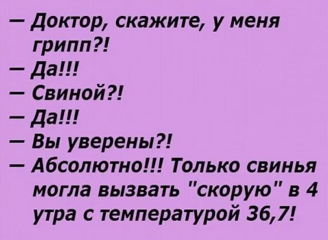 — Доктор, скажите, у меня грипп?!
— Да!!!
— Свиной?!
— Да!!
— Вы уверены?!
— Абсолютно!!! Только свинья могла вызвать 