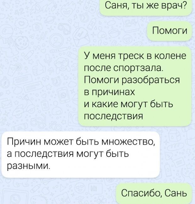 Саня, ты же врач?
Помоги
У меня трещина в колене после спортзала. Помоги разобраться в причинах и какие могут быть последствия.
Причин может быть множество, а последствия могут быть разными.
Спасибо, Сань.