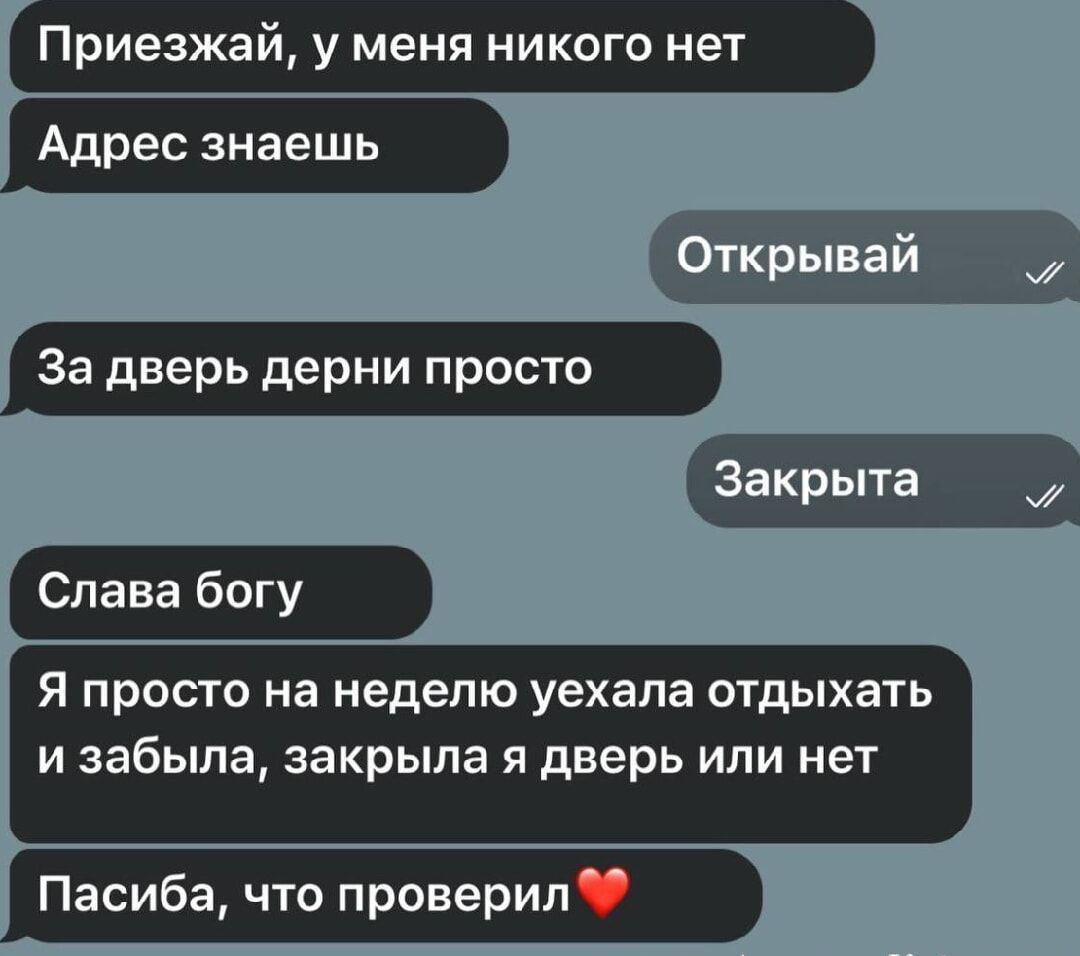 Приезжай, у меня никого нет
Адрес знаешь
За дверь дерни просто
Слава богу
Я просто на неделю уехала отдыхать и забыла, закрыла я дверь или нет
Спасиба, что проверил❤️