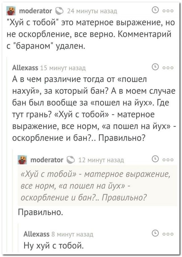 «Хуй с тобой» это матерное выражение, но не оскорбление, все верно. Комментарий с «бараном» удален.
А в чем различие тогда от «пошел нахуй», за который бан? А в моем случае бан был вообще за «пошел на йух». Где тут гранд? «Хуй с тобой» - матерное выражение, все норм, «а пошел на йух» - оскорбление и бан?.. Правильно.
«Хуй с тобой» - матерное выражение, все норм, «а пошел на йух» - оскорбление и бан?.. Правильно?
Ну хуй с тобой.