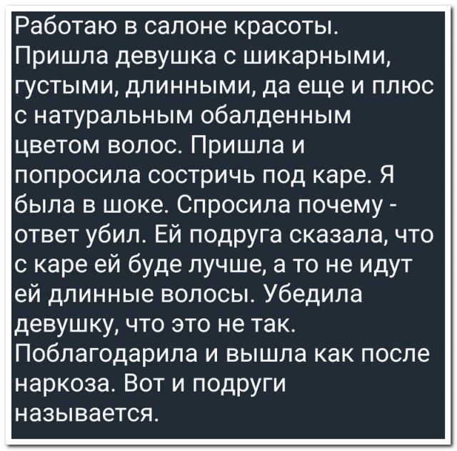 Работаю в салоне красоты. Пришла девушка с шикарными, густыми, длинными, да еще и плюс с натуральным обалденным цветом волос. Пришла и попросила состричь под каре. Я была в шоке. Спросила почему - ответ убил. Ей подруга сказала, что с каре ей будет лучше, а то не идут ей длинные волосы. Убедила девушку, что это не так. Поблагодарила и вышла как после наркоза. Вот и подруги называется.