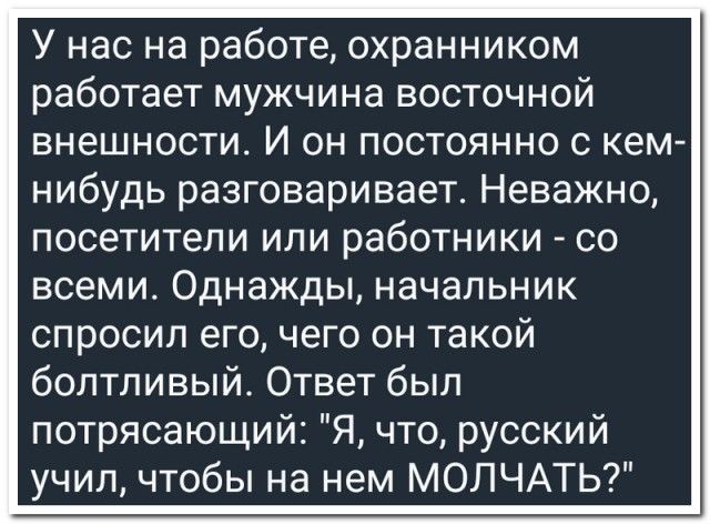 У нас на работе, охранником работает мужчина восточной внешности. И он постоянно с кем-нибудь разговаривает. Неважно, посетители или работники - со всеми. Однажды, начальник спросил его, чего он такой болтливый. Ответ был потрясающий: 