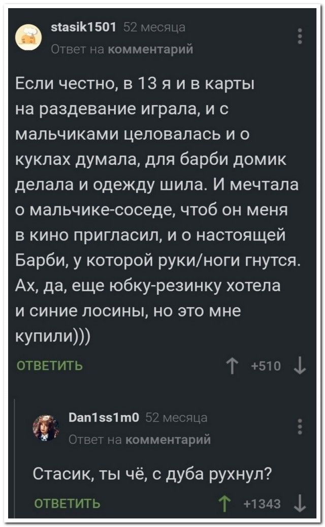 Если честно, в 13 я и в карты на раздевание играла, и с мальчиками целовалась и о куклах думала, для Барби домик делала и одежду шила. И мечтала о мальчике-соседе, чтоб он меня в кино пригласил, и о настоящей Барби, у которой руки/ноги гнутся. Ах, да, еще юбку-резинку хотела и синие лосины, но это мне купили)))

Стасик, ты чё, с дуба рухнул?