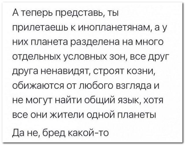 А теперь представь, ты прилетаешь к инопланетянам, а у них planeta разделена на много отдельных условных зон, все друг друга ненавидят, строят кожи, обижаются от любого взгляда и не могут найти общий язык, хотя все они жители одной планеты. Да не, бред какой-то.
