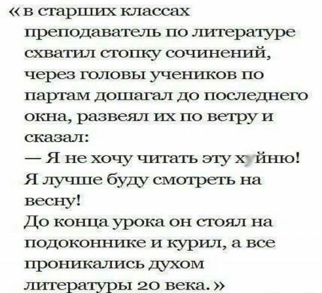 «в старших классах преподаватель по литературе схватил стопку сочинений, через головы учеников по партам дошагал до последнего окна, развернул их по ветру и сказал: — Я не хочу читать эту х*йню! Я лучше буду смотреть на весну! До конца урока он стоял на подоконнике и курил, а все проникались духом литературы 20 века.»