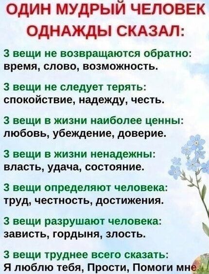 ОДИН МУДРЫЙ ЧЕЛОВЕК ОДНАЖДЫ СКАЗАЛ:

3 вещи не возвращаются обратно:
время, слово, возможность.

3 вещи не следует терять:
спокойствие, надежду, честь.

3 вещи в жизни наиболее ценные:
любовь, убеждение, доверие.

3 вещи в жизни ненадежны:
власть, удача, состояние.

3 вещи определяют человека:
труд, честность, достижения.

3 вещи разрушают человека:
зависть, гордыня, злость.

3 вещи труднее всего сказать:
Я люблю тебя, Прости, Помоги мне.