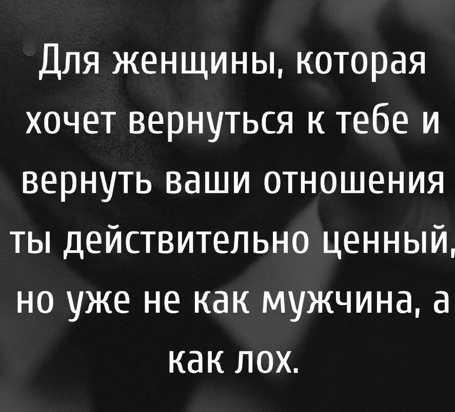 Для женщины, которая хочет вернуться к тебе и вернуть ваши отношения ты действительно ценный, но уже не как мужчина, а как лох.