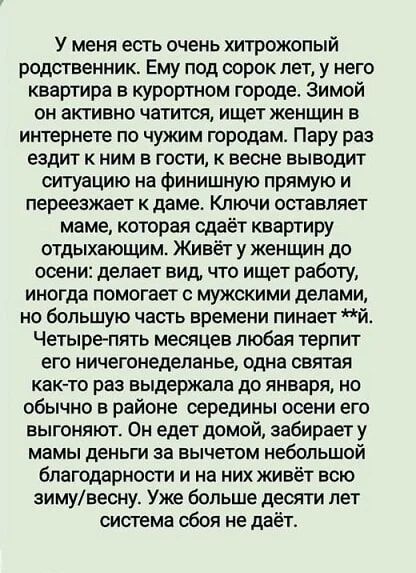 У меня есть очень хитрожопый родственник. Ему под сорок лет, у него квартира в курортном городе. Зимой он активно читается, ищет женщин в интернете по чужим городам. Пару раз ездит к ним в гости, к весне выводит ситуацию на финишную прямую и переезжает к даме. Ключи оставляет маме, которая сдаёт квартиру отдыхающим. Живёт у женщин до осени: делает вид, что ищет работу, иногда помогает с мужскими делами, но большую часть времени пинает ж... Четыре-пять месяцев любая терпит его ничнеделание, одна зна как-то раз выдержала до января, но обычно в районе середины осени его выгоняют. Он едет домой, забирает у мамы деньги в аванс за будущий благородный поступок и начинает новую жизнь весной, а сама живёт всю зиму/весну. Уже больше десяти лет система сбой не даёт.