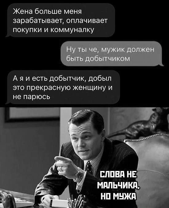 Жена больше меня зарабатывает, оплачивает покупки и коммуналку
Ну ты че, мужик должен быть добытчиком
А я и есть добытчик, добыл это прекрасную женщину и не парюсь
СЛОВА НЕ МАЛЬЧИКА, НО МУЖКА