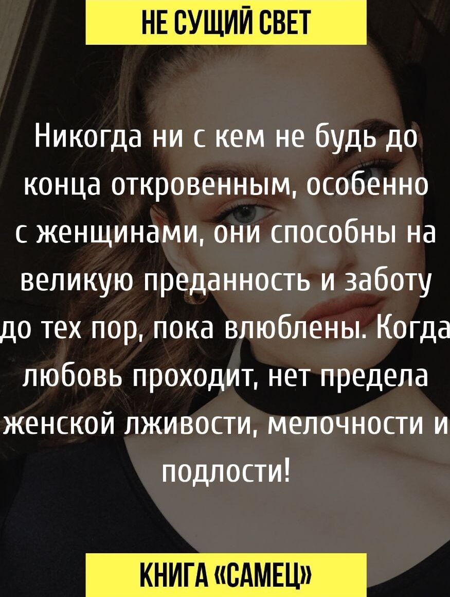 Никогда ни с кем не будь до конца откровенным, особенно с женщинами, они способны на большую преданность и заботу до тех пор, пока влюблены. Когда любовь проходит, нет предела женской лживости, мелочности и подлости!