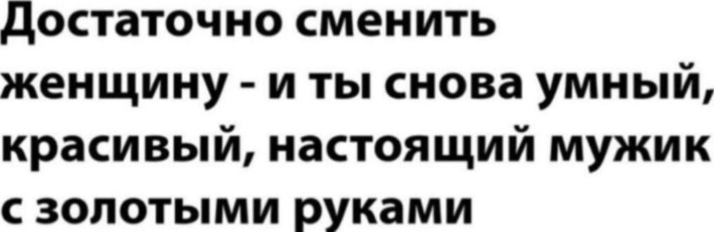 Достаточно сменить женщину - и ты снова умный, красивый, настоящий мужик с золотыми руками
