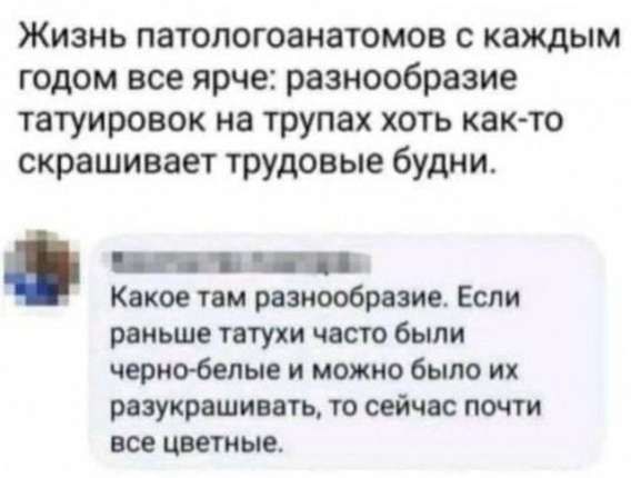Жизнь патологоанатомов с каждым годом все ярче: разнообразие татуировок на трупах хоть как-то скрашивает трудовые будни.

Какое там разнообразие. Если раньше татухи часто были черно-белые и можно было их разукрасить, то сейчас почти все цветные.
