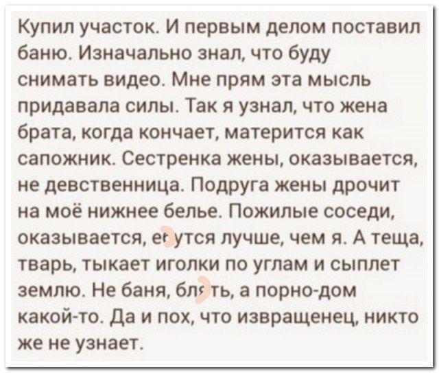 Купил участок. И первым делом поставил баню. Изначально знал, что буду снимать видео. Мне прям эта мысль придавала силы. Так я узнал, что жена брата, когда кончает, матерится как сапожник. Сестренка жены, оказывается, не девственница. Подруга жены дрочит на моё нижнее бельё. Пожилые соседи, оказывается, яйца лучше, чем я. А тёща, тварь, тыкает иголки по углам и сиплет землю. Не бань, блядь, в порно-дом какой-то. Да и пох, что извращение, никто же не узнает.