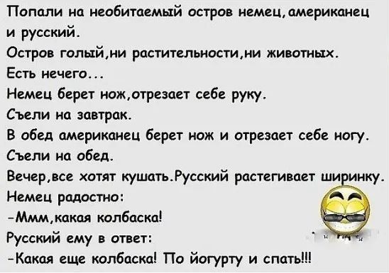 Попали на необитаемый остров немец, американец и русский.
Остров голый, ни растительности, ни животных.
Есть неhin...
Немец берёт нож, отрезает себе руку.
Съели на завтрак.
В обеде американец берёт нож и отрезает себе ногу.
Съели на обед.
Вечер, все хотят кушать. Русский растирает ширинку.
Немец радостно:
 - Ммм, какая колбаска!
Русский ему в ответ:
 - Какая ещё колбаска! По йогурту и спать!!!