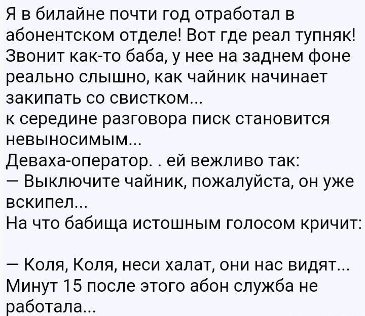 Я в билинайне почти год отработал в абонентском отделе! Вот где реальный тупняк! Звонит как-то баба, у нее на заднем фоне реально слышно, как чайник начинает закипать со свистком... к середине разговора писк становится невыносимым... Девка-оператор.. ей вежливо так: — Выключите чайник, пожалуйста, он уже вскипел... На что бабушка истошным голосом кричит: — Коля, Коля, неси халат, они нас видят... Минут 15 после этого абон служба не работала...