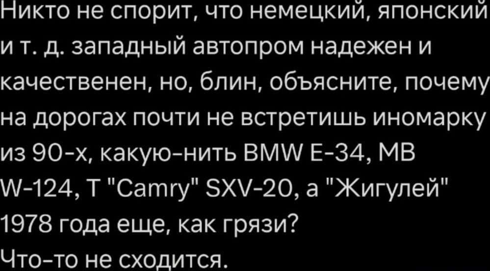 Никто не спорит, что немецкий, японский и т. д. западный автопром надежен и качественен, но, блин, объясните, почему на дорогах почти не встретишь иномарку из 90-х, какую-нибудь BMW E-34, MB W-124, Т 'Camry' SXV-20, а 'Жигулей' 1978 года еще, как грязи? Что-то не сходится.