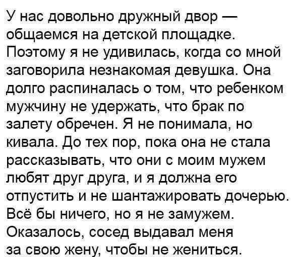 У нас достаточно дружный двор — общаемся на детской площадке. Поэтому я не удивилась, когда со мной заговорила незнакомая девушка. Она долго распиналась о том, что ребенком мужчину не удержать, что брак по залету обречен. Я не понимала, но кивала. До тех пор, пока она не стала рассказывать, что они с моим мужем любят друг друга, и я должна его отпустить и не шантажировать дочь. Всё бы ничего, но я не замужем. Оказалось, сосед выдавал меня за свою жену, чтобы не жениться.