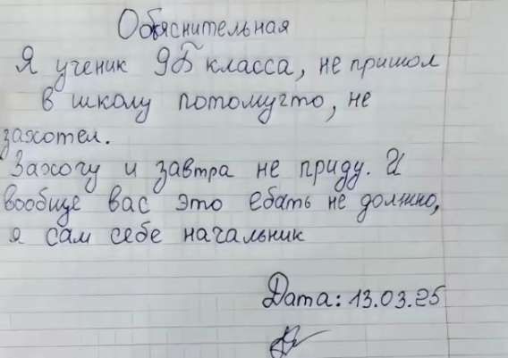 Объяснительная
Я ученик 9Б класса, не пришёл в школу потому что, не захотел.
Захочу и завтра не приду. И вообще вас это ебать не должно, я сам себе нагрубник
Data: 13.03.25