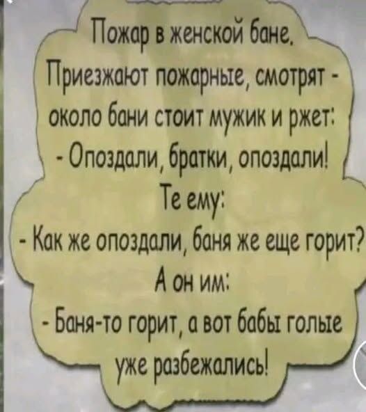 Пожар в женской бане. Приезжают пожарные, смотрят - около бани стоит мужик и жжет: - Опоздали, братки, опоздали! Те ему: - Как же опоздали, баня же еще горит? А он им: - Банная-то горит, а вот бабы голые уже разбежались!