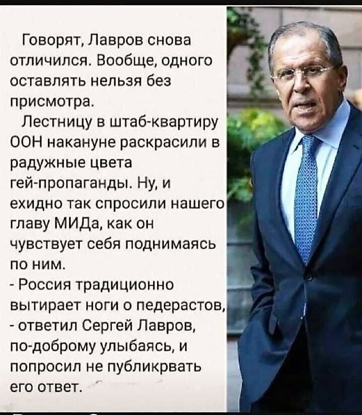 Говорят, Лавров снова отличился. Вообще, одного оставлять нельзя без присмотра.
Лестницу в штаб-квартиру ООН каникул раскрасили в радужные цвета гей-пропаганды. Ну, и ехидно так спросили нашего главу МИД, как он чувствует себя поднимаясь по ним.
- Россия традиционно вытирает ноги о педерастов, - ответил Сергей Лавров, по-доброму улыбаюсь, и попросил не публиковать его ответ.