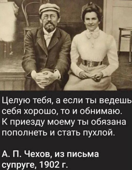 Целую тебя, а если ты ведешь себя хорошо, то и обнимаю. К приезду моему ты обязана пополнеть и стать пухлой.
А. П. Чехов, из письма супруге, 1902 г.