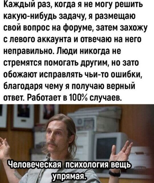 Каждый раз, когда я не могу решить какую-нибудь задачу, я размещаю свой вопрос на форуме, затем захожу с левого аккаунта и отвечаю на него неправильно. Люди никогда не стремятся помочь другим, но зато обожают исправлять чью-то ошибки, благодаря чему я получаю верный ответ. Работает в 100% случаях.
Человеческая психология вещь упрямая.