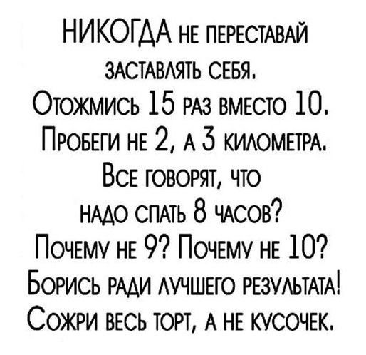 НИКОДА не переставай заставлять себя.
Отожмись 15 раз вместо 10.
Пробеги не 2, а 3 километра.
Все говорят, что надо спать 8 часов?
Почему не 9? Почему не 10?
Борись ради лучшего результата!
Сожри весь торт, а не кусочек.