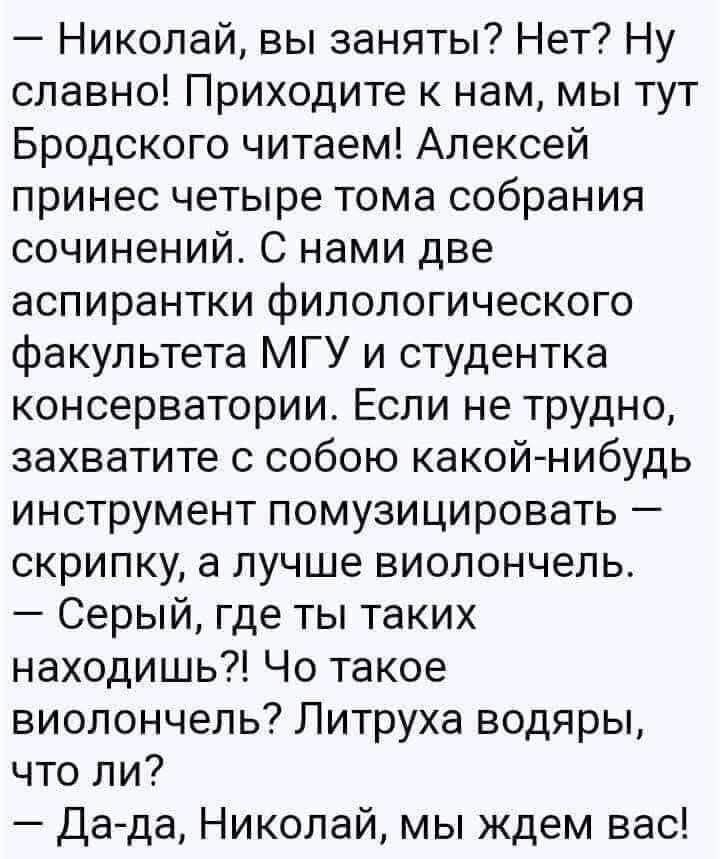 — Николай, вы заняты? Нет? Ну славно! Приходите к нам, мы тут Бродского читаем! Алексей принёс четыре тома собрания сочинений. С нами две аспирантки филологического факультета МГУ и студентка консерватории. Если не трудно, захватите с собой какой-нибудь инструмент помузицировать — скрипку, а лучше виолончель. — Серый, где ты таких находишь?! Что такое виолончель?! Литруха водяры, что ли? — Да-да, Николай, мы ждём вас!