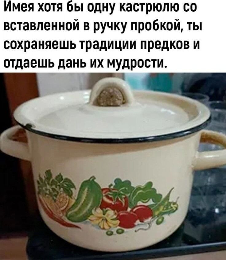 Имея хотя бы одну кастрюлю со вставленной в ручку пробкой, ты сохраняешь традиции предков и отдаёшь дань их мудрости.
