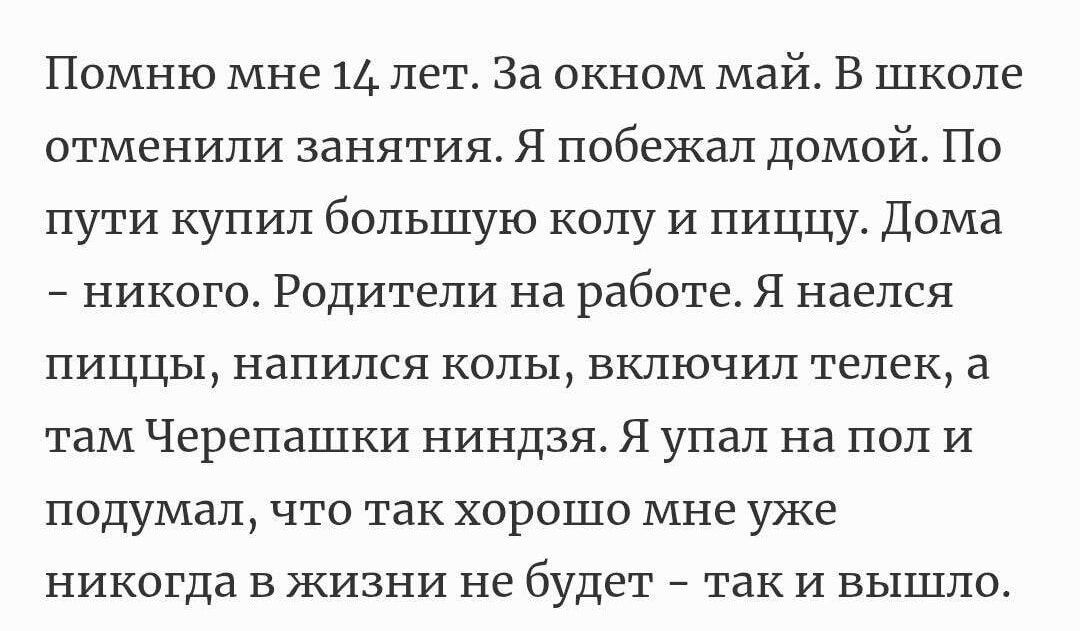 Помню мне 14 лет. За окном май. В школе отменили занятия. Я побежал домой. По пути купил большую колу и пиццу. Дома - никого. Родители на работе. Я наелся пищи, напился колы, включил телек, а там Черепашки ниндзя. Я упал на пол и подумал, что так хорошо мне уже никогда в жизни не будет - так и вышло.